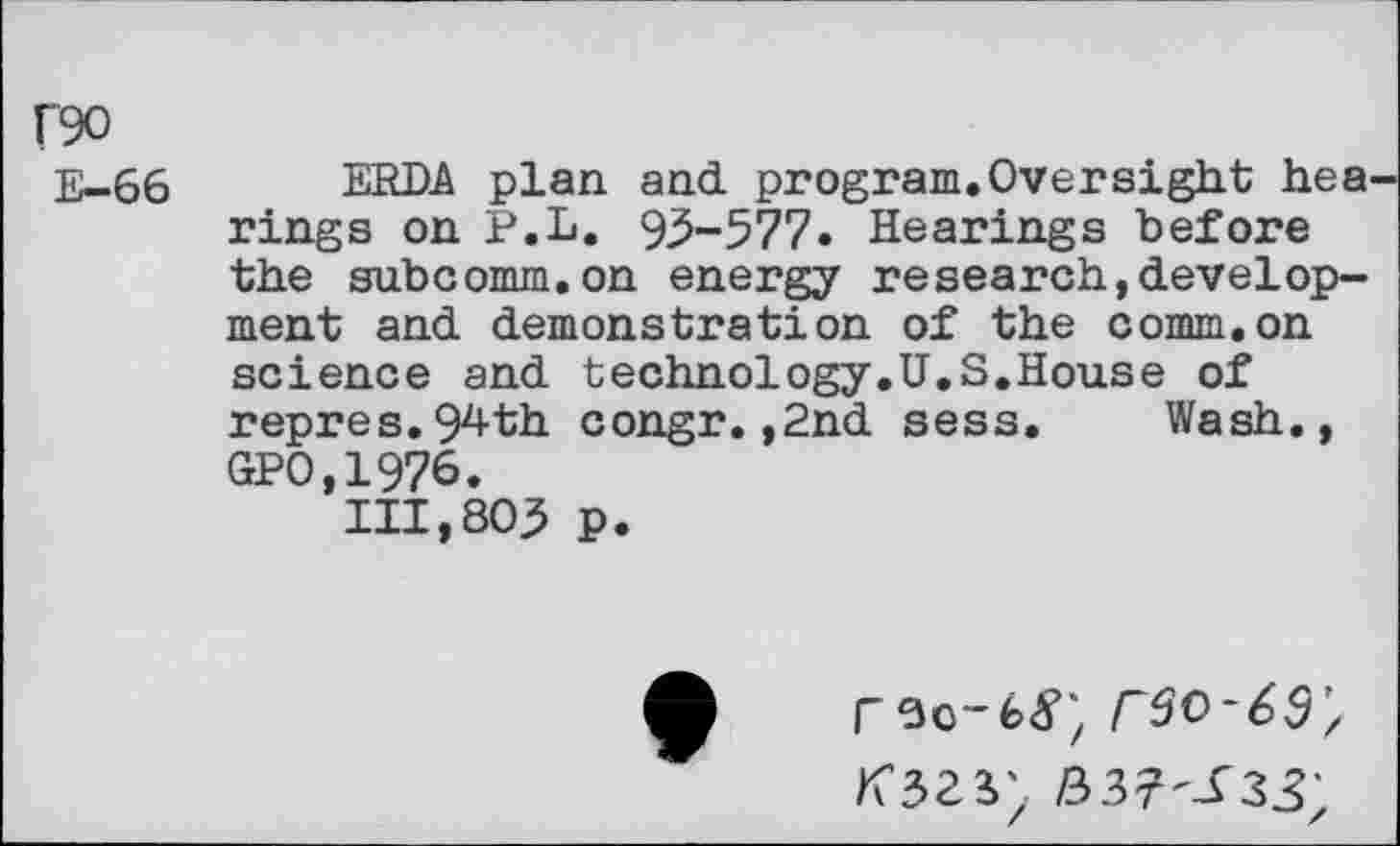 ﻿F90
E-66
ERDA plan and program.Oversight hea rings on P.L. 93-577. Hearings before the subcomm.on energy research,development and demonstration of the comm.on science and technology.U.S.House of repres.94th congr.,2nd sess. Wash., GPO,1976.
111,803 p.
rso-fetf; rso~69;
337-^33'